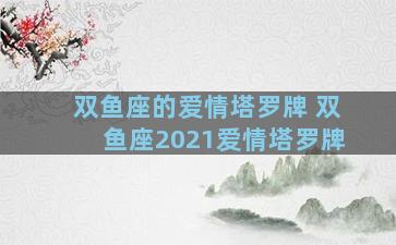 双鱼座的爱情塔罗牌 双鱼座2021爱情塔罗牌